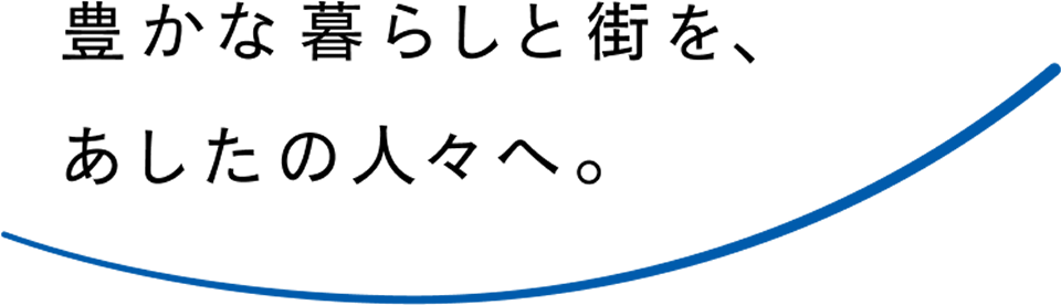 豊かな暮らしと街を、あしたの人々へ。